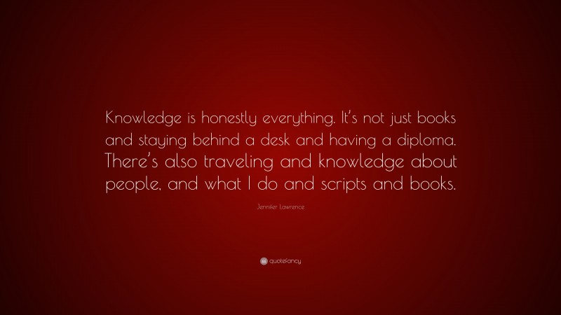 Jennifer Lawrence Quote: “Knowledge is honestly everything. It’s not just books and staying behind a desk and having a diploma. There’s also traveling and knowledge about people, and what I do and scripts and books.”