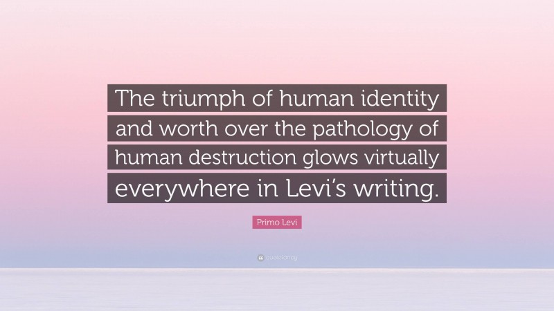 Primo Levi Quote: “The triumph of human identity and worth over the pathology of human destruction glows virtually everywhere in Levi’s writing.”