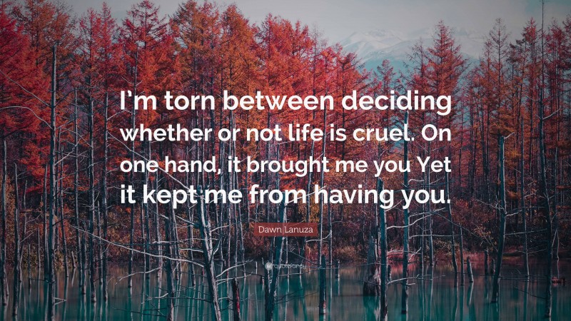 Dawn Lanuza Quote: “I’m torn between deciding whether or not life is cruel. On one hand, it brought me you Yet it kept me from having you.”