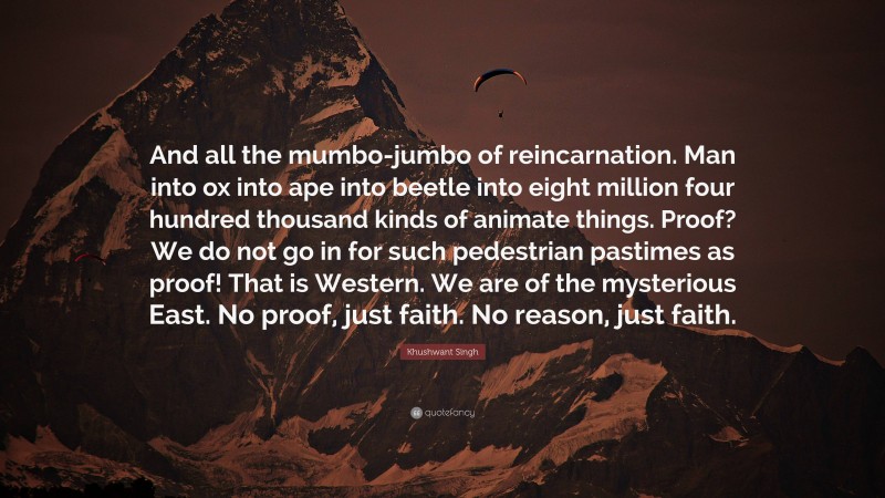 Khushwant Singh Quote: “And all the mumbo-jumbo of reincarnation. Man into ox into ape into beetle into eight million four hundred thousand kinds of animate things. Proof? We do not go in for such pedestrian pastimes as proof! That is Western. We are of the mysterious East. No proof, just faith. No reason, just faith.”