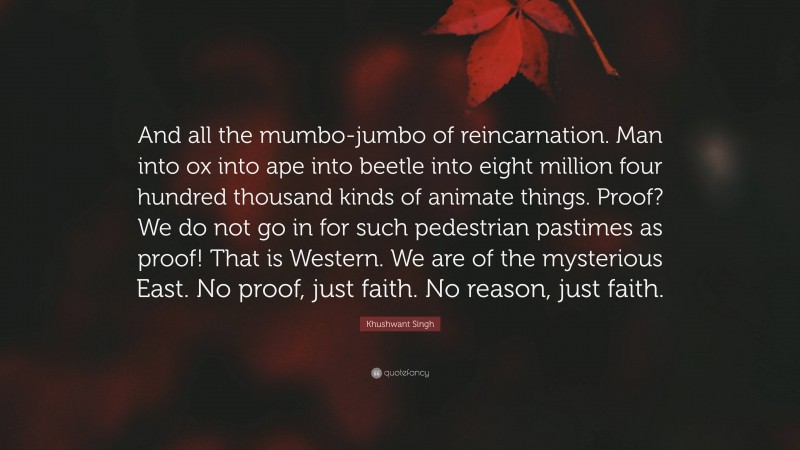 Khushwant Singh Quote: “And all the mumbo-jumbo of reincarnation. Man into ox into ape into beetle into eight million four hundred thousand kinds of animate things. Proof? We do not go in for such pedestrian pastimes as proof! That is Western. We are of the mysterious East. No proof, just faith. No reason, just faith.”
