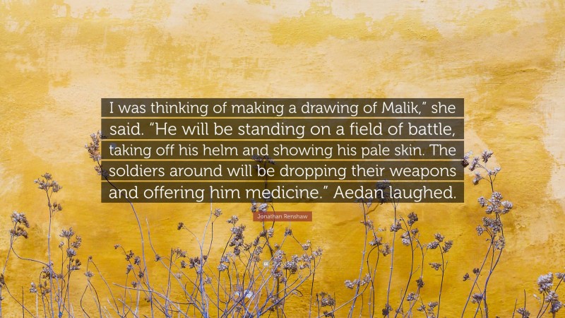 Jonathan Renshaw Quote: “I was thinking of making a drawing of Malik,” she said. “He will be standing on a field of battle, taking off his helm and showing his pale skin. The soldiers around will be dropping their weapons and offering him medicine.” Aedan laughed.”