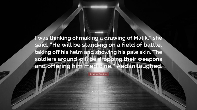 Jonathan Renshaw Quote: “I was thinking of making a drawing of Malik,” she said. “He will be standing on a field of battle, taking off his helm and showing his pale skin. The soldiers around will be dropping their weapons and offering him medicine.” Aedan laughed.”