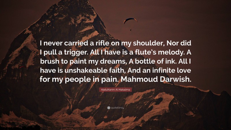 AbdulKarim Al Makadma Quote: “I never carried a rifle on my shoulder, Nor did I pull a trigger. All I have is a flute’s melody. A brush to paint my dreams, A bottle of ink. All I have is unshakeable faith, And an infinite love for my people in pain. Mahmoud Darwish.”