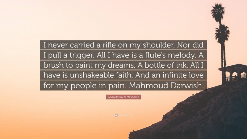 AbdulKarim Al Makadma Quote: “I never carried a rifle on my shoulder, Nor did I pull a trigger. All I have is a flute’s melody. A brush to paint my dreams, A bottle of ink. All I have is unshakeable faith, And an infinite love for my people in pain. Mahmoud Darwish.”