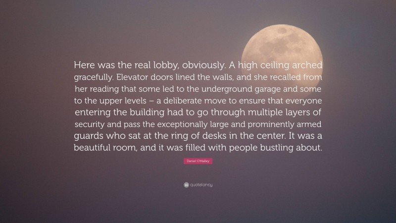 Daniel O'Malley Quote: “Here was the real lobby, obviously. A high ceiling arched gracefully. Elevator doors lined the walls, and she recalled from her reading that some led to the underground garage and some to the upper levels – a deliberate move to ensure that everyone entering the building had to go through multiple layers of security and pass the exceptionally large and prominently armed guards who sat at the ring of desks in the center. It was a beautiful room, and it was filled with people bustling about.”