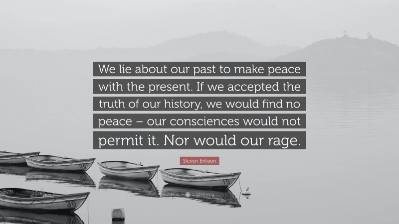 Steven Erikson Quote: “We lie about our past to make peace with the present. If we accepted the truth of our history, we would find no peace – our consciences would not permit it. Nor would our rage.”