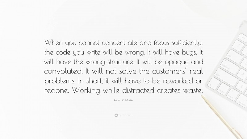 Robert C. Martin Quote: “When you cannot concentrate and focus sufficiently, the code you write will be wrong. It will have bugs. It will have the wrong structure. It will be opaque and convoluted. It will not solve the customers’ real problems. In short, it will have to be reworked or redone. Working while distracted creates waste.”