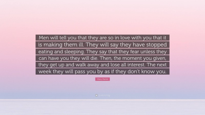 Hilary Mantel Quote: “Men will tell you that they are so in love with you that it is making them ill. They will say they have stopped eating and sleeping. They say that they fear unless they can have you they will die. Then, the moment you given, they get up and walk away and lose all interest. The next week they will pass you by as if they don’t know you.”