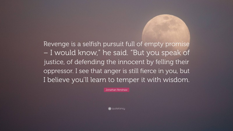 Jonathan Renshaw Quote: “Revenge is a selfish pursuit full of empty promise – I would know,” he said. “But you speak of justice, of defending the innocent by felling their oppressor. I see that anger is still fierce in you, but I believe you’ll learn to temper it with wisdom.”