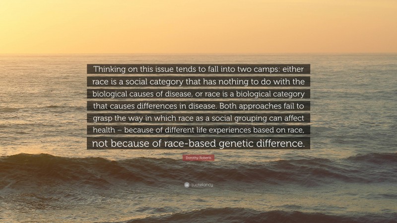 Dorothy Roberts Quote: “Thinking on this issue tends to fall into two camps: either race is a social category that has nothing to do with the biological causes of disease, or race is a biological category that causes differences in disease. Both approaches fail to grasp the way in which race as a social grouping can affect health – because of different life experiences based on race, not because of race-based genetic difference.”