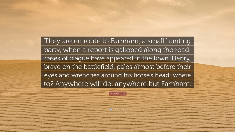 Hilary Mantel Quote: “They are en route to Farnham, a small hunting party, when a report is galloped along the road: cases of plague have appeared in the town. Henry, brave on the battlefield, pales almost before their eyes and wrenches around his horse’s head: where to? Anywhere will do, anywhere but Farnham.”