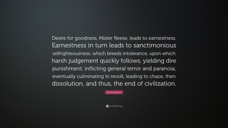 Steven Erikson Quote: “Desire for goodness, Mister Reese, leads to earnestness. Earnestness in turn leads to sanctimonious selfrighteousness, which breeds intolerance, upon which harsh judgement quickly follows, yielding dire punishment, inflicting general terror and paranoia, eventually culminating in revolt, leading to chaos, then dissolution, and thus, the end of civilization.”