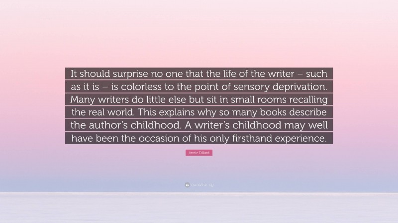 Annie Dillard Quote: “It should surprise no one that the life of the writer – such as it is – is colorless to the point of sensory deprivation. Many writers do little else but sit in small rooms recalling the real world. This explains why so many books describe the author’s childhood. A writer’s childhood may well have been the occasion of his only firsthand experience.”