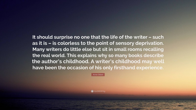 Annie Dillard Quote: “It should surprise no one that the life of the writer – such as it is – is colorless to the point of sensory deprivation. Many writers do little else but sit in small rooms recalling the real world. This explains why so many books describe the author’s childhood. A writer’s childhood may well have been the occasion of his only firsthand experience.”