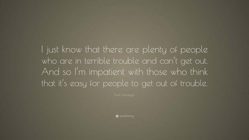 Kurt Vonnegut Quote: “I just know that there are plenty of people who are in terrible trouble and can’t get out. And so I’m impatient with those who think that it’s easy for people to get out of trouble.”