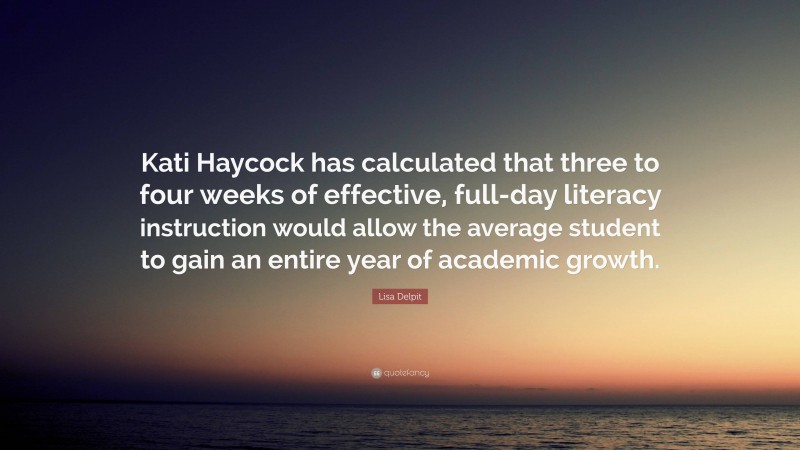 Lisa Delpit Quote: “Kati Haycock has calculated that three to four weeks of effective, full-day literacy instruction would allow the average student to gain an entire year of academic growth.”