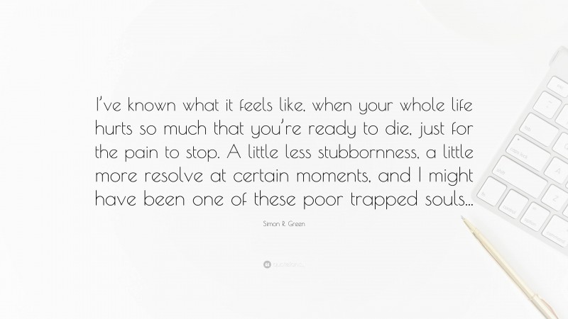 Simon R. Green Quote: “I’ve known what it feels like, when your whole life hurts so much that you’re ready to die, just for the pain to stop. A little less stubbornness, a little more resolve at certain moments, and I might have been one of these poor trapped souls...”