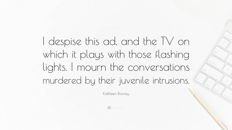 Kathleen Rooney Quote: “I despise this ad, and the TV on which it plays with those flashing lights. I mourn the conversations murdered by their juvenile intrusions.”