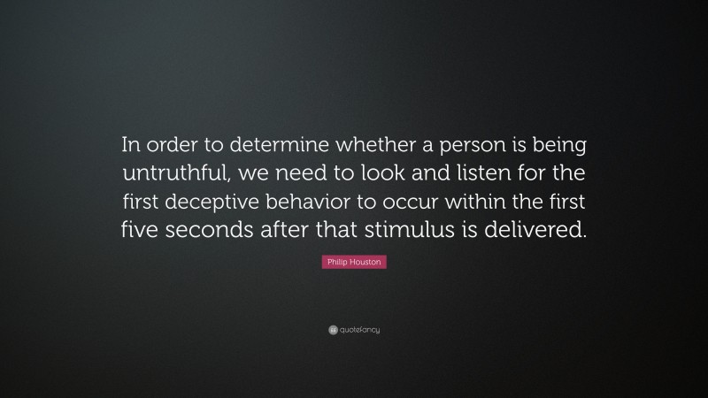 Philip Houston Quote: “In order to determine whether a person is being untruthful, we need to look and listen for the first deceptive behavior to occur within the first five seconds after that stimulus is delivered.”