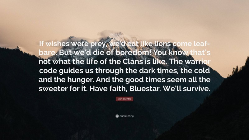 Erin Hunter Quote: “If wishes were prey, we’d eat like lions come leaf-bare. But we’d die of boredom! You know that’s not what the life of the Clans is like. The warrior code guides us through the dark times, the cold and the hunger. And the good times seem all the sweeter for it. Have faith, Bluestar. We’ll survive.”