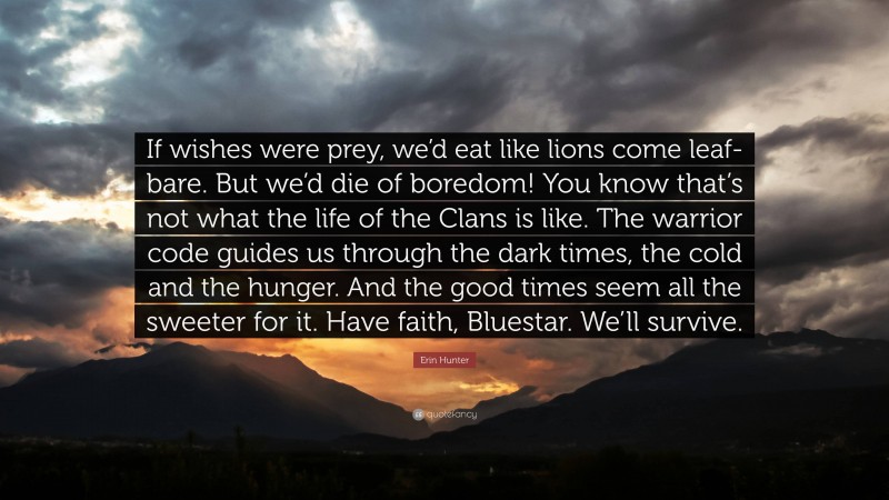 Erin Hunter Quote: “If wishes were prey, we’d eat like lions come leaf-bare. But we’d die of boredom! You know that’s not what the life of the Clans is like. The warrior code guides us through the dark times, the cold and the hunger. And the good times seem all the sweeter for it. Have faith, Bluestar. We’ll survive.”