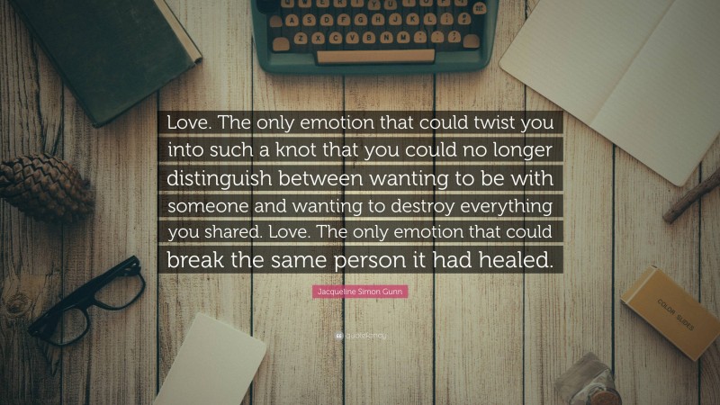 Jacqueline Simon Gunn Quote: “Love. The only emotion that could twist you into such a knot that you could no longer distinguish between wanting to be with someone and wanting to destroy everything you shared. Love. The only emotion that could break the same person it had healed.”