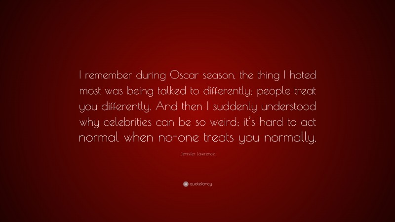 Jennifer Lawrence Quote: “I remember during Oscar season, the thing I hated most was being talked to differently; people treat you differently. And then I suddenly understood why celebrities can be so weird; it’s hard to act normal when no-one treats you normally.”