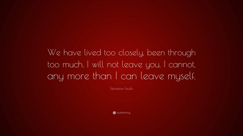 Sebastian Faulks Quote: “We have lived too closely, been through too much. I will not leave you. I cannot, any more than I can leave myself.”