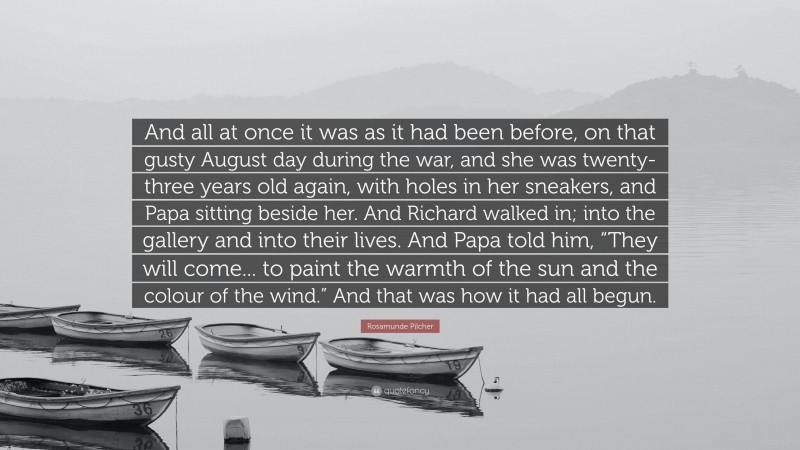 Rosamunde Pilcher Quote: “And all at once it was as it had been before, on that gusty August day during the war, and she was twenty-three years old again, with holes in her sneakers, and Papa sitting beside her. And Richard walked in; into the gallery and into their lives. And Papa told him, “They will come... to paint the warmth of the sun and the colour of the wind.” And that was how it had all begun.”