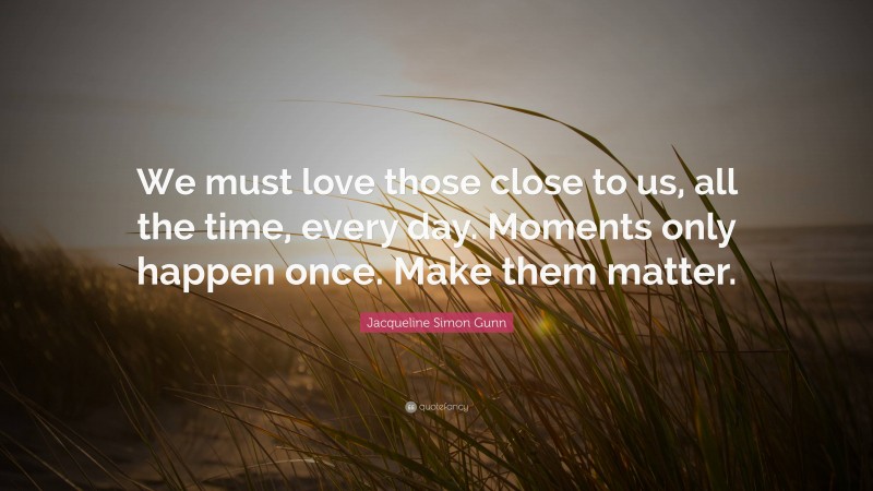 Jacqueline Simon Gunn Quote: “We must love those close to us, all the time, every day. Moments only happen once. Make them matter.”