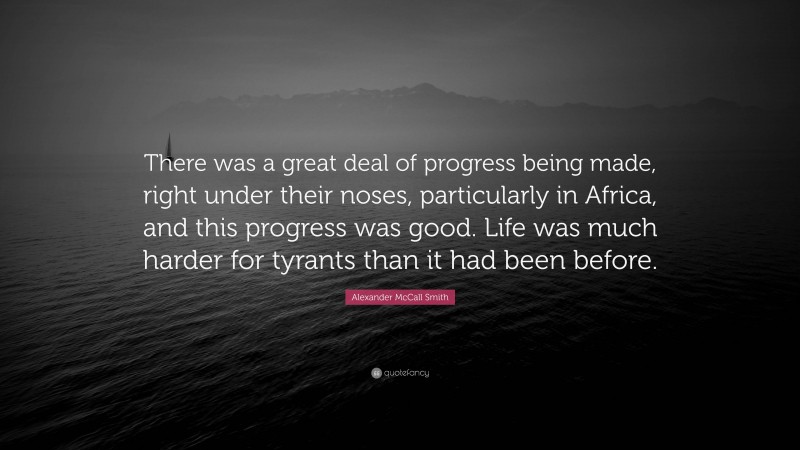 Alexander McCall Smith Quote: “There was a great deal of progress being made, right under their noses, particularly in Africa, and this progress was good. Life was much harder for tyrants than it had been before.”