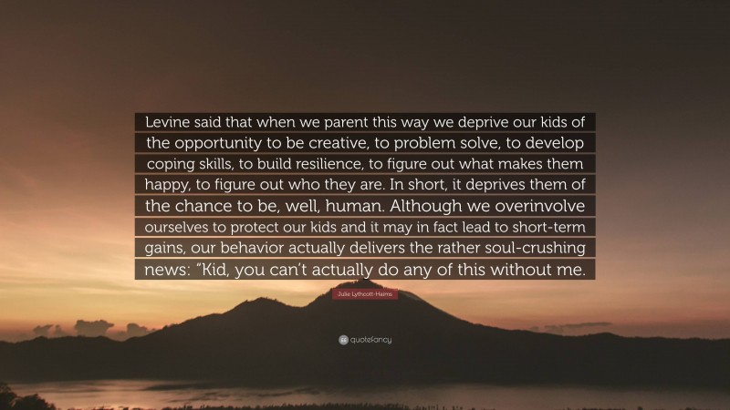 Julie Lythcott-Haims Quote: “Levine said that when we parent this way we deprive our kids of the opportunity to be creative, to problem solve, to develop coping skills, to build resilience, to figure out what makes them happy, to figure out who they are. In short, it deprives them of the chance to be, well, human. Although we overinvolve ourselves to protect our kids and it may in fact lead to short-term gains, our behavior actually delivers the rather soul-crushing news: “Kid, you can’t actually do any of this without me.”