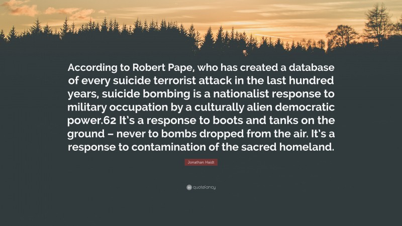 Jonathan Haidt Quote: “According to Robert Pape, who has created a database of every suicide terrorist attack in the last hundred years, suicide bombing is a nationalist response to military occupation by a culturally alien democratic power.62 It’s a response to boots and tanks on the ground – never to bombs dropped from the air. It’s a response to contamination of the sacred homeland.”