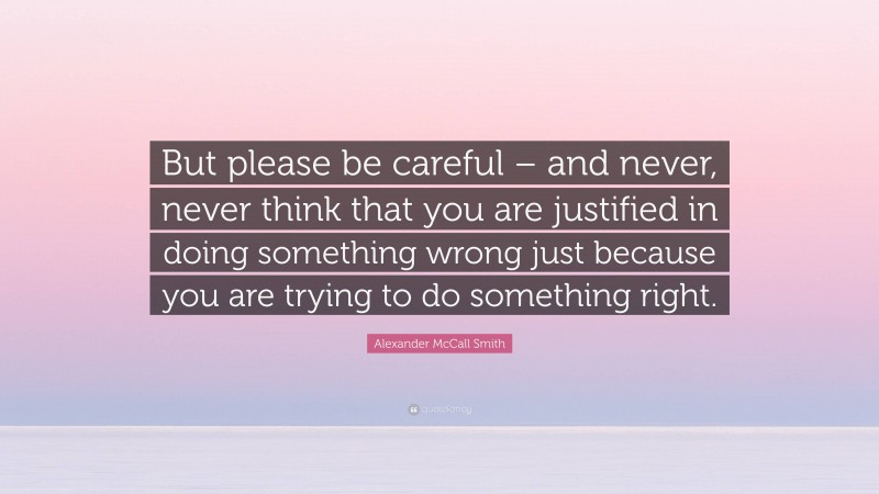 Alexander McCall Smith Quote: “But please be careful – and never, never think that you are justified in doing something wrong just because you are trying to do something right.”