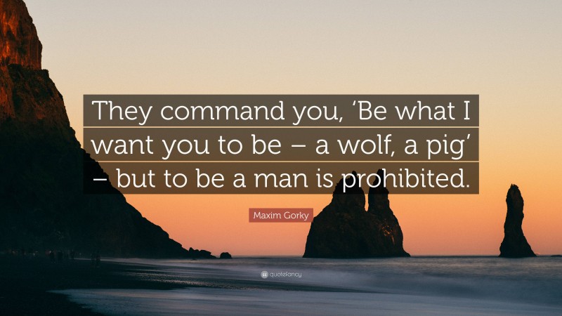 Maxim Gorky Quote: “They command you, ‘Be what I want you to be – a wolf, a pig’ – but to be a man is prohibited.”