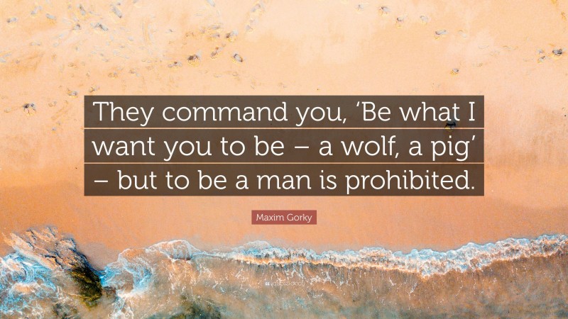 Maxim Gorky Quote: “They command you, ‘Be what I want you to be – a wolf, a pig’ – but to be a man is prohibited.”