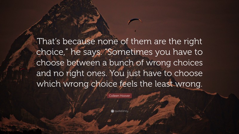 Colleen Hoover Quote: “That’s because none of them are the right choice,” he says. “Sometimes you have to choose between a bunch of wrong choices and no right ones. You just have to choose which wrong choice feels the least wrong.”