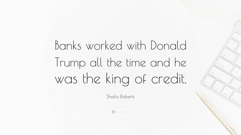 Sheila Roberts Quote: “Banks worked with Donald Trump all the time and he was the king of credit.”