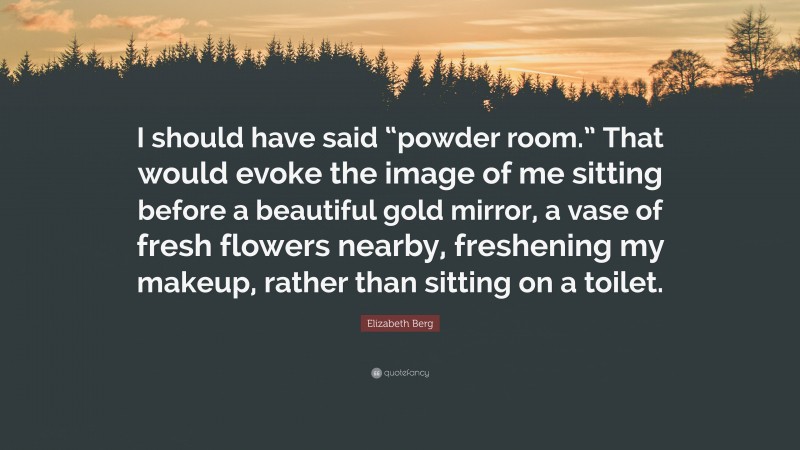 Elizabeth Berg Quote: “I should have said “powder room.” That would evoke the image of me sitting before a beautiful gold mirror, a vase of fresh flowers nearby, freshening my makeup, rather than sitting on a toilet.”