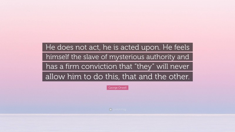 George Orwell Quote: “He does not act, he is acted upon. He feels himself the slave of mysterious authority and has a firm conviction that “they” will never allow him to do this, that and the other.”