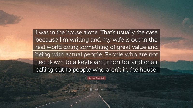 James Scott Bell Quote: “I was in the house alone. That’s usually the case because I’m writing and my wife is out in the real world doing something of great value and being with actual people. People who are not tied down to a keyboard, monitor and chair calling out to people who aren’t in the house.”