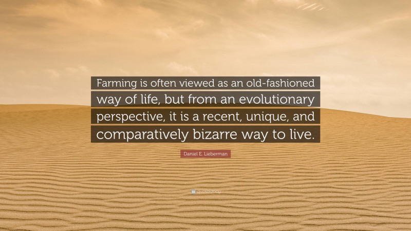 Daniel E. Lieberman Quote: “Farming is often viewed as an old-fashioned way of life, but from an evolutionary perspective, it is a recent, unique, and comparatively bizarre way to live.”