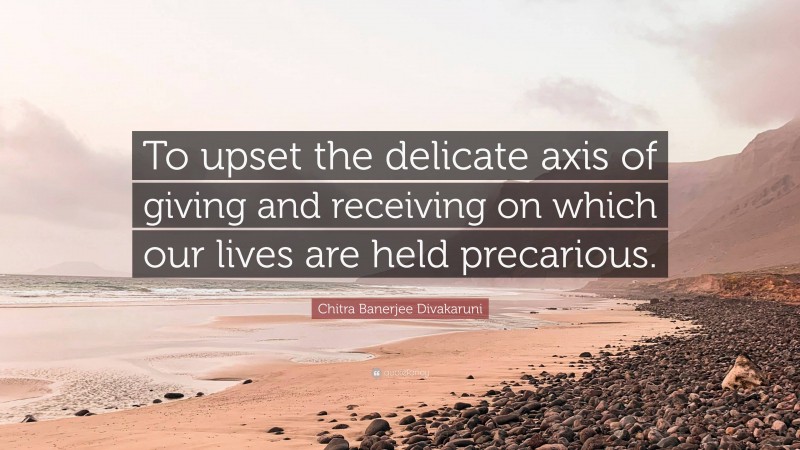 Chitra Banerjee Divakaruni Quote: “To upset the delicate axis of giving and receiving on which our lives are held precarious.”