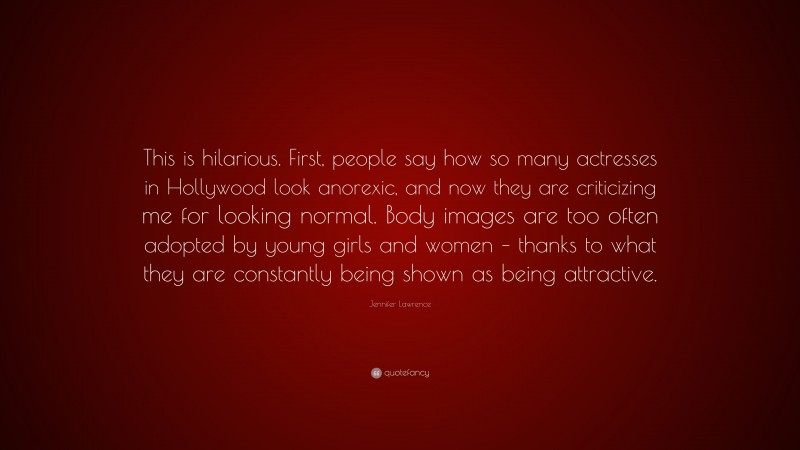 Jennifer Lawrence Quote: “This is hilarious. First, people say how so many actresses in Hollywood look anorexic, and now they are criticizing me for looking normal. Body images are too often adopted by young girls and women – thanks to what they are constantly being shown as being attractive.”