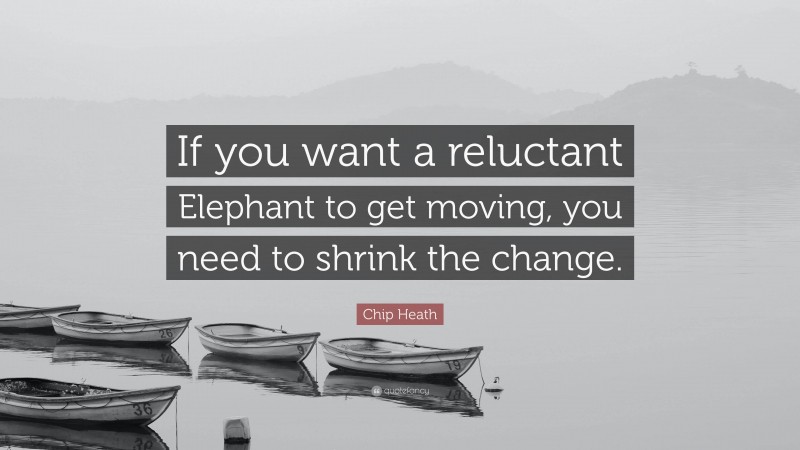 Chip Heath Quote: “If you want a reluctant Elephant to get moving, you need to shrink the change.”
