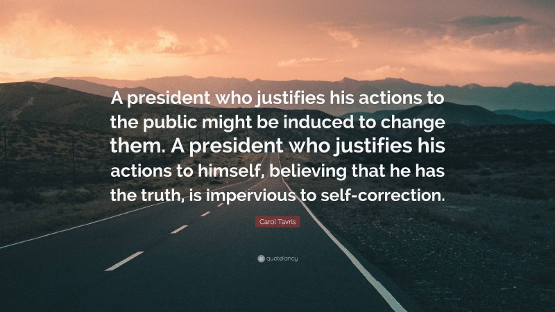 Carol Tavris Quote: “A president who justifies his actions to the public might be induced to change them. A president who justifies his actions to himself, believing that he has the truth, is impervious to self-correction.”