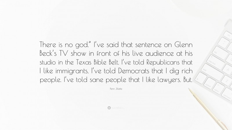 Penn Jillette Quote: “There is no god.” I’ve said that sentence on Glenn Beck’s TV show in front of his live audience at his studio in the Texas Bible Belt. I’ve told Republicans that I like immigrants. I’ve told Democrats that I dig rich people. I’ve told sane people that I like lawyers. But.”