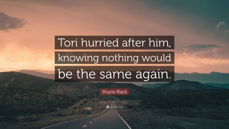 Shayla Black Quote: “Tori hurried after him, knowing nothing would be the same again.”
