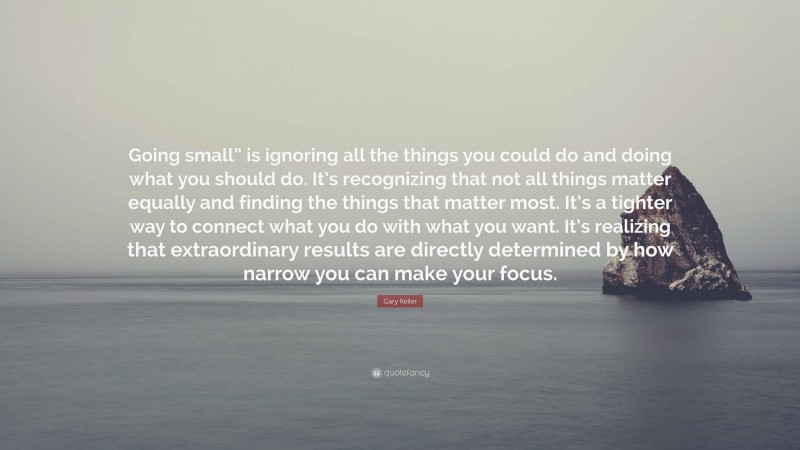 Gary Keller Quote: “Going small” is ignoring all the things you could do and doing what you should do. It’s recognizing that not all things matter equally and finding the things that matter most. It’s a tighter way to connect what you do with what you want. It’s realizing that extraordinary results are directly determined by how narrow you can make your focus.”